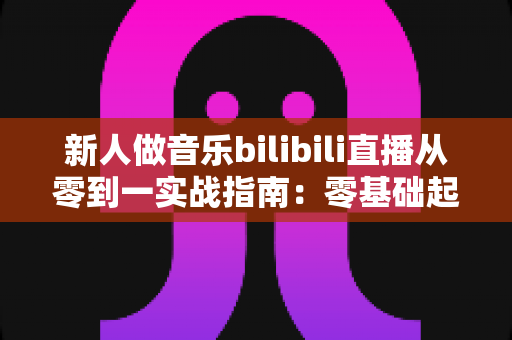 新人做音乐bilibili直播从零到一实战指南:零基础起步,快速打造高人气音乐直播间 新人做音乐bilibili直播从零到一实战指南:零基础起步,快速打造高人气音乐直播间