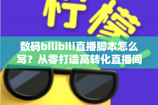 数码bilibili直播脚本怎么写?从零打造高转化直播间的完整指南 数码bilibili直播脚本怎么写?从零打造高转化直播间的完整指南