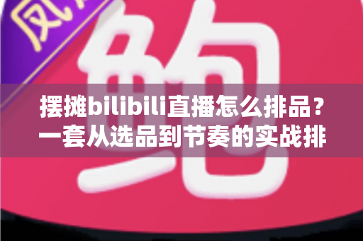 摆摊bilibili直播怎么排品？一套从选品到节奏的实战排品指南，帮你的地摊直播间快速起量