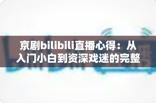 京剧bilibili直播心得:从入门小白到资深戏迷的完整观看指南与真实体会分享 京剧bilibili直播心得:从入门小白到资深戏迷的完整观看指南与真实体会分享