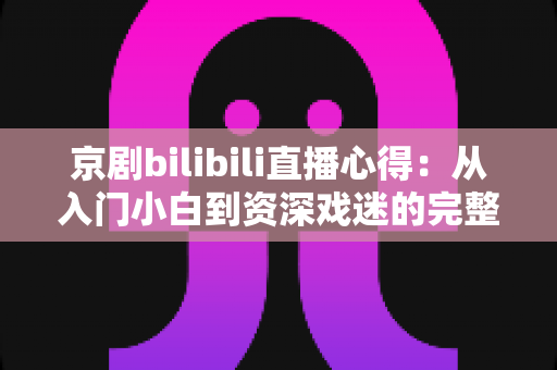 京剧bilibili直播心得：从入门小白到资深戏迷的完整观看指南与真实体会分享