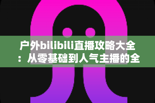 户外bilibili直播攻略大全:从零基础到人气主播的全流程实战指南 户外bilibili直播攻略大全:从零基础到人气主播的全流程实战指南