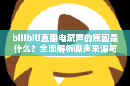 bilibili直播电流声的原因是什么?全面解析噪声来源与实用解决方案 bilibili直播电流声的原因是什么?全面解析噪声来源与实用解决方案