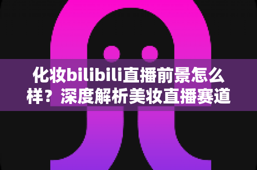 化妆bilibili直播前景怎么样？深度解析美妆直播赛道的机遇、挑战与变现路径