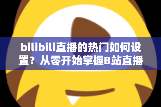 bilibili直播的热门如何设置?从零开始掌握B站直播间上热门的完整设置攻略与实战运营指南 bilibili直播的热门如何设置?从零开始掌握B站直播间上热门的完整设置攻略与实战运营指南