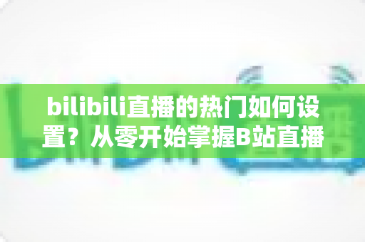 bilibili直播的热门如何设置?从零开始掌握B站直播间上热门的完整设置攻略与实战运营指南 bilibili直播的热门如何设置?从零开始掌握B站直播间上热门的完整设置攻略与实战运营指南