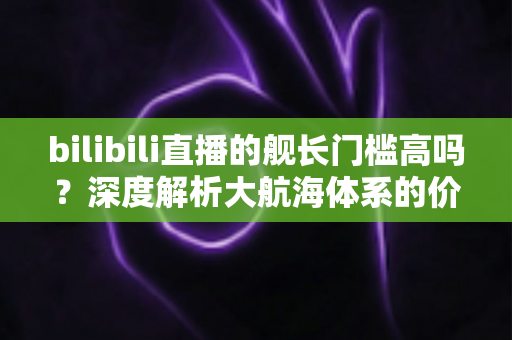 bilibili直播的舰长门槛高吗?深度解析大航海体系的价格、权益与开通全流程 bilibili直播的舰长门槛高吗?深度解析大航海体系的价格、权益与开通全流程