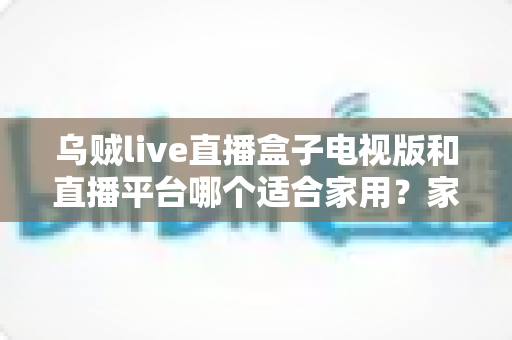乌贼live直播盒子电视版和直播平台哪个适合家用?家庭观影方案全面对比与选购指南 乌贼live直播盒子电视版和直播平台哪个适合家用?家庭观影方案全面对比与选购指南