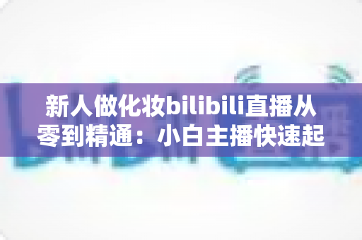 新人做化妆bilibili直播从零到精通：小白主播快速起号的完整实战指南