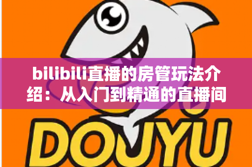 bilibili直播的房管玩法介绍:从入门到精通的直播间管理全指南 bilibili直播的房管玩法介绍:从入门到精通的直播间管理全指南