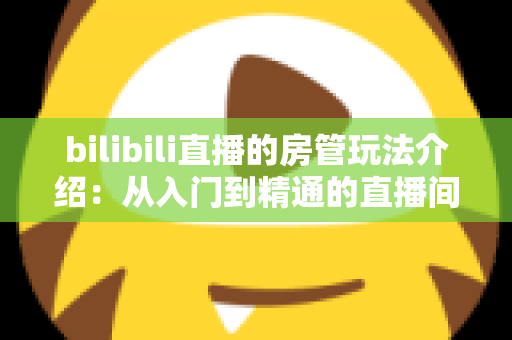 bilibili直播的房管玩法介绍:从入门到精通的直播间管理全指南 bilibili直播的房管玩法介绍:从入门到精通的直播间管理全指南