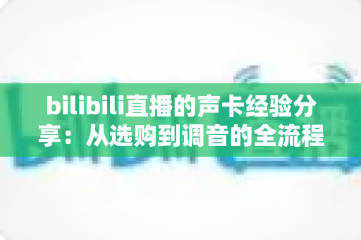 bilibili直播的声卡经验分享：从选购到调音的全流程实战指南，让直播间声音质感瞬间提升