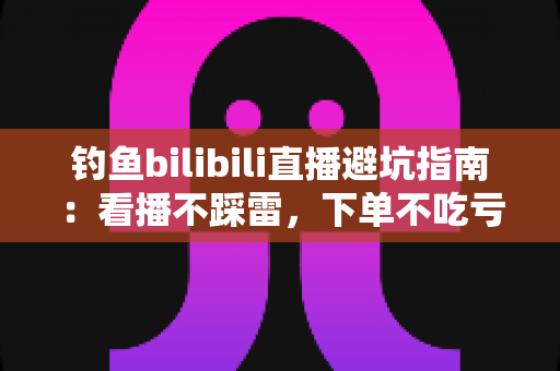 钓鱼bilibili直播避坑指南：看播不踩雷，下单不吃亏的实用攻略