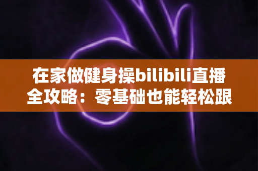 在家做健身操bilibili直播全攻略：零基础也能轻松跟练的居家健身新选择