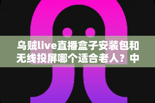 乌贼live直播盒子安装包和无线投屏哪个适合老人?中老年家庭观影方案全面对比指南 乌贼live直播盒子安装包和无线投屏哪个适合老人?中老年家庭观影方案全面对比指南