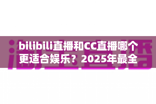 bilibili直播和CC直播哪个更适合娱乐？2025年最全平台对比测评，看完这篇你就懂了