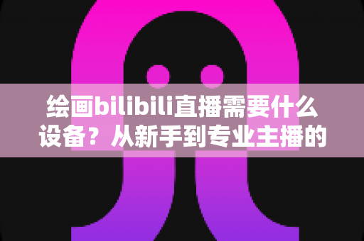 绘画bilibili直播需要什么设备？从新手到专业主播的完整装备清单与选购指南