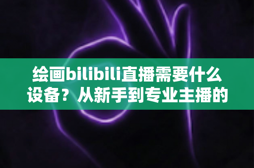 绘画bilibili直播需要什么设备？从新手到专业主播的完整装备清单与选购指南