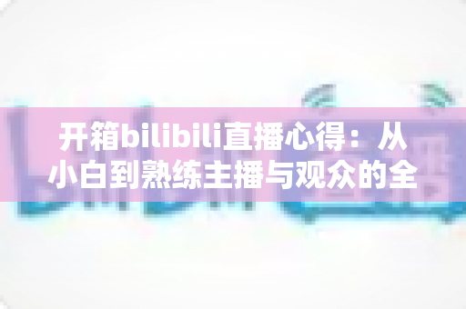 开箱bilibili直播心得：从小白到熟练主播与观众的全方位实战指南