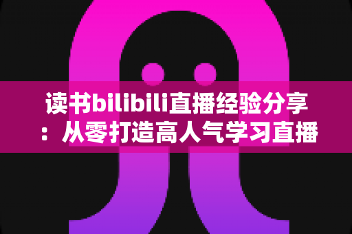 读书bilibili直播经验分享：从零打造高人气学习直播间的实战指南
