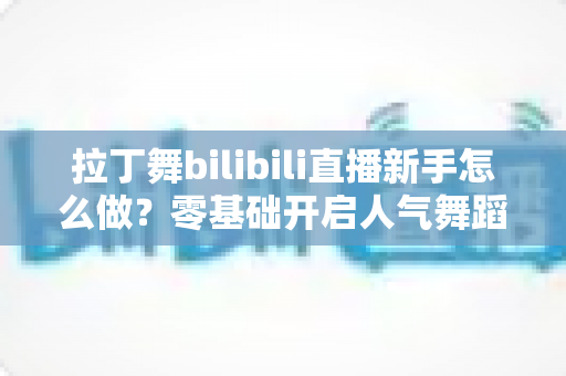 拉丁舞bilibili直播新手怎么做？零基础开启人气舞蹈直播间的完整指南