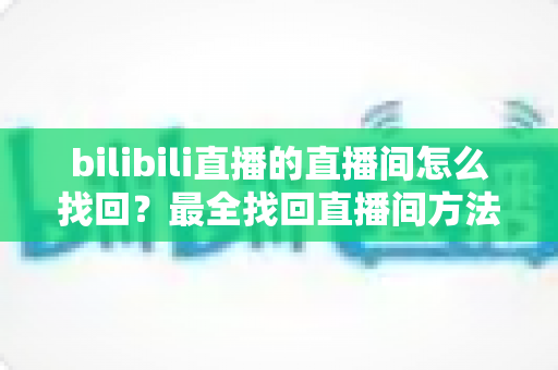 bilibili直播的直播间怎么找回？最全找回直播间方法指南与实用技巧大公开