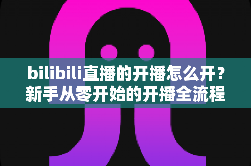bilibili直播的开播怎么开？新手从零开始的开播全流程指南