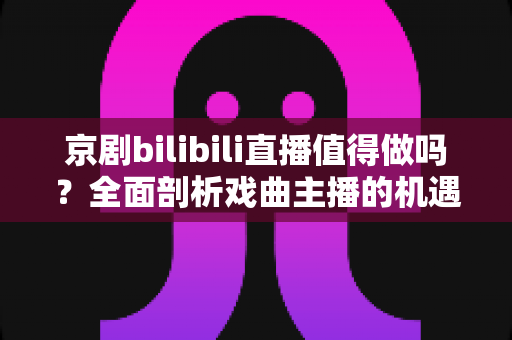 京剧bilibili直播值得做吗?全面剖析戏曲主播的机遇、挑战与破局之道 京剧bilibili直播值得做吗?全面剖析戏曲主播的机遇、挑战与破局之道