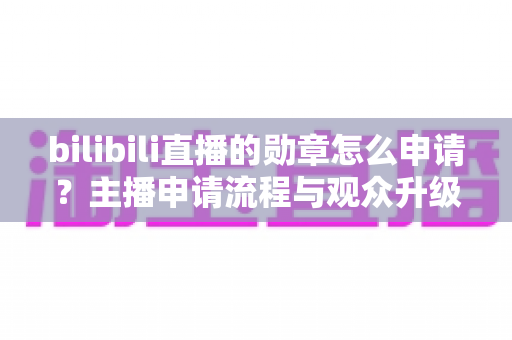 bilibili直播的勋章怎么申请？主播申请流程与观众升级攻略全解析