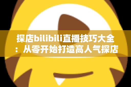 探店bilibili直播技巧大全：从零开始打造高人气探店直播间的实战指南
