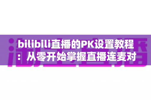 bilibili直播的PK设置教程:从零开始掌握直播连麦对战全流程(2024最新版) bilibili直播的PK设置教程:从零开始掌握直播连麦对战全流程(2024最新版)