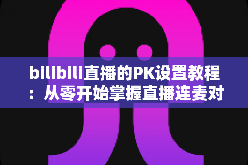 bilibili直播的PK设置教程：从零开始掌握直播连麦对战全流程（2024最新版）