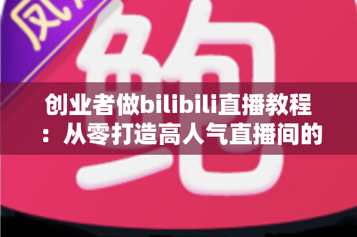 创业者做bilibili直播教程：从零打造高人气直播间的实战指南