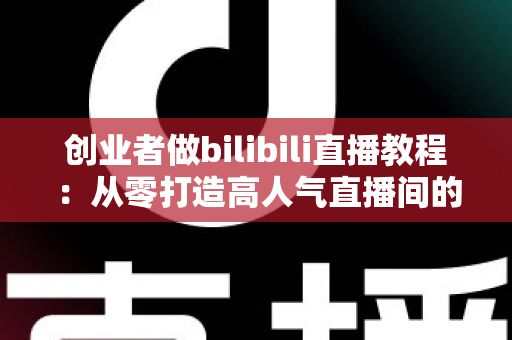 创业者做bilibili直播教程：从零打造高人气直播间的实战指南