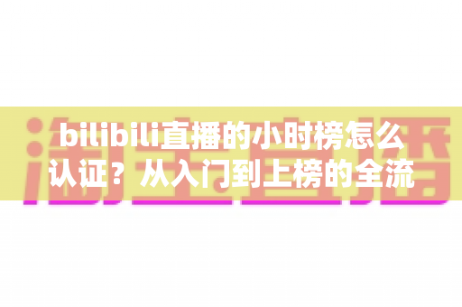 bilibili直播的小时榜怎么认证？从入门到上榜的全流程实用指南