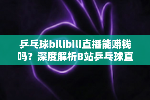 乒乓球bilibili直播能赚钱吗？深度解析B站乒乓球直播的变现渠道、收益前景与运营攻略