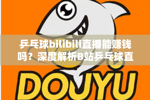 乒乓球bilibili直播能赚钱吗？深度解析B站乒乓球直播的变现渠道、收益前景与运营攻略