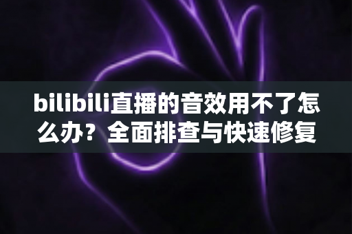 bilibili直播的音效用不了怎么办？全面排查与快速修复指南