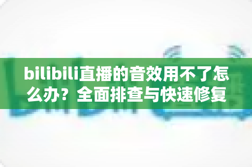 bilibili直播的音效用不了怎么办？全面排查与快速修复指南