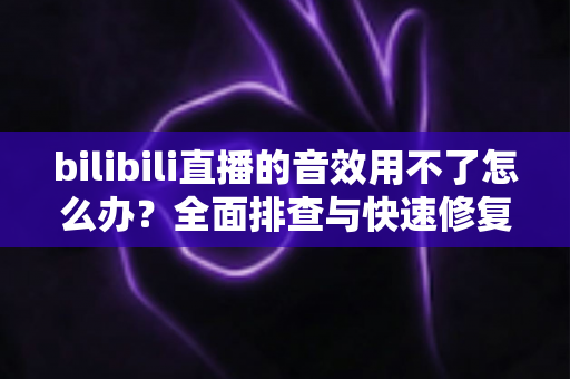 bilibili直播的音效用不了怎么办？全面排查与快速修复指南