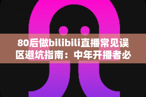 80后做bilibili直播常见误区避坑指南：中年开播者必须知道的实战经验与破局思路