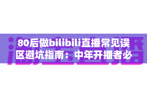 80后做bilibili直播常见误区避坑指南：中年开播者必须知道的实战经验与破局思路