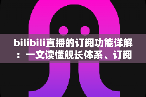 bilibili直播的订阅功能详解：一文读懂舰长体系、订阅权益与开通技巧