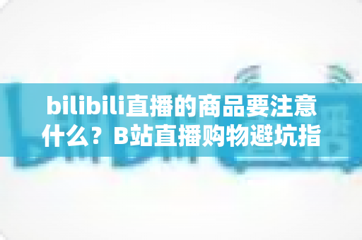 bilibili直播的商品要注意什么?B站直播购物避坑指南与实用选购技巧全解析 bilibili直播的商品要注意什么?B站直播购物避坑指南与实用选购技巧全解析