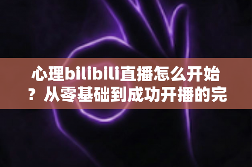 心理bilibili直播怎么开始?从零基础到成功开播的完整实战指南 心理bilibili直播怎么开始?从零基础到成功开播的完整实战指南