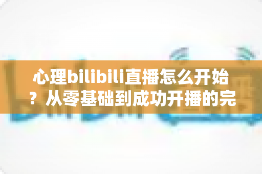 心理bilibili直播怎么开始?从零基础到成功开播的完整实战指南 心理bilibili直播怎么开始?从零基础到成功开播的完整实战指南
