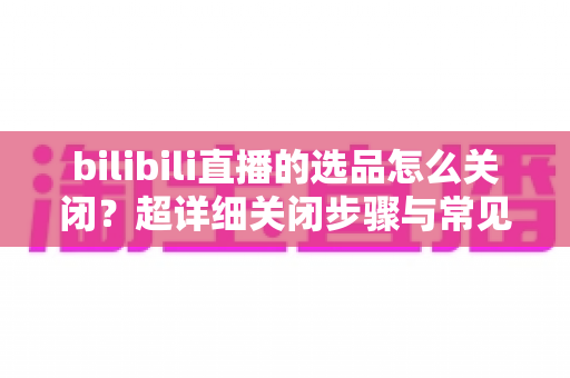 bilibili直播的选品怎么关闭？超详细关闭步骤与常见问题全解析