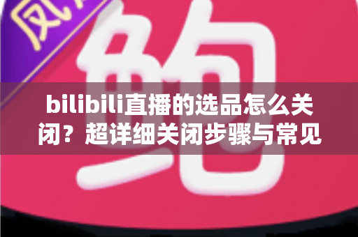 bilibili直播的选品怎么关闭？超详细关闭步骤与常见问题全解析