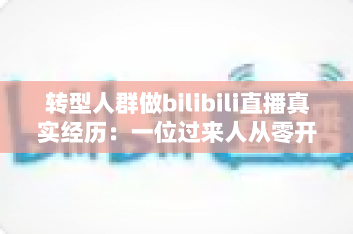 转型人群做bilibili直播真实经历:一位过来人从零开播到稳定成长的全过程复盘 转型人群做bilibili直播真实经历:一位过来人从零开播到稳定成长的全过程复盘