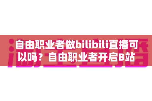 自由职业者做bilibili直播可以吗？自由职业者开启B站直播的完整指南与变现攻略